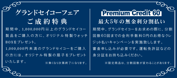 グランドセイコーフェア ご成約特典 期間中、1,000,000円以上のグランドセイコー 製品をご購入の方に、オリジナル特製ウォッチ BOXをプレゼント。1,000,000円未満のグランドセイコーをご購入の方には、オリジナル特製の扇子をプレゼントいたします。※無くなり次第終了になります。Premium Credit 60 最大5年の無金利分割払い 期間中、グランドセイコーをお求めの際に、分割 回数60回までの金利手数料0円のお得なクレジット払いキャンペーンを実施致しします。審査申し込みが必要です。運転免許証などの身分証をお持ち込みください。※限定商品は、分割回数が変わることがあります。