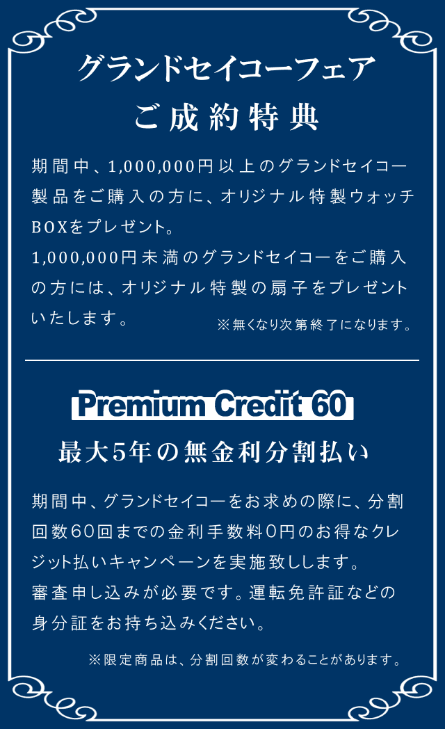 グランドセイコーフェア ご成約特典 期間中、1,000,000円以上のグランドセイコー 製品をご購入の方に、オリジナル特製ウォッチ BOXをプレゼント。1,000,000円未満のグランドセイコーをご購入の方には、オリジナル特製の扇子をプレゼントいたします。※無くなり次第終了になります。Premium Credit 60 最大5年の無金利分割払い 期間中、グランドセイコーをお求めの際に、分割 回数60回までの金利手数料0円のお得なクレジット払いキャンペーンを実施致しします。審査申し込みが必要です。運転免許証などの身分証をお持ち込みください。※限定商品は、分割回数が変わることがあります。